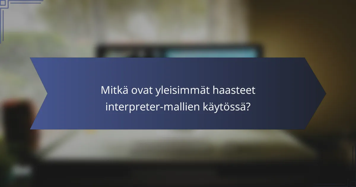 Mitkä ovat yleisimmät haasteet interpreter-mallien käytössä?