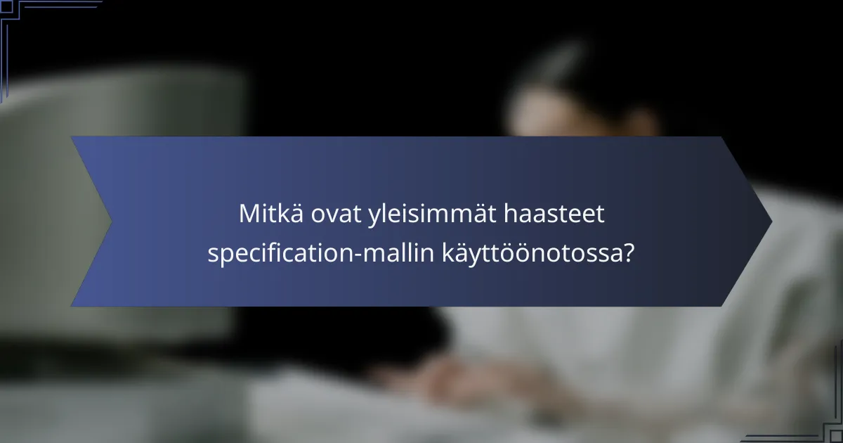 Mitkä ovat yleisimmät haasteet specification-mallin käyttöönotossa?